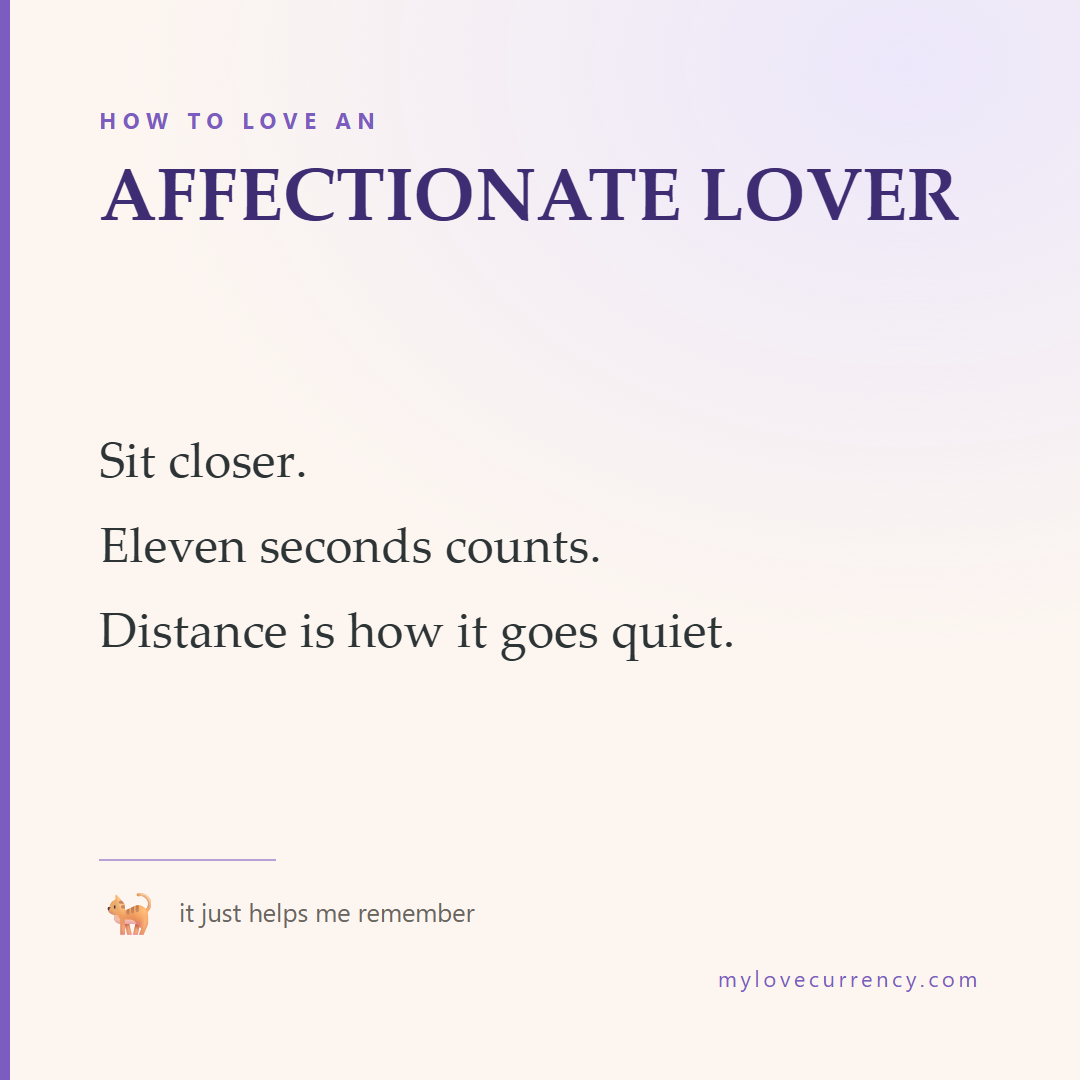 HOW TO LOVE AN AFFECTIONATE LOVER Sit closer. Eleven seconds counts. Distance is how it goes quiet.